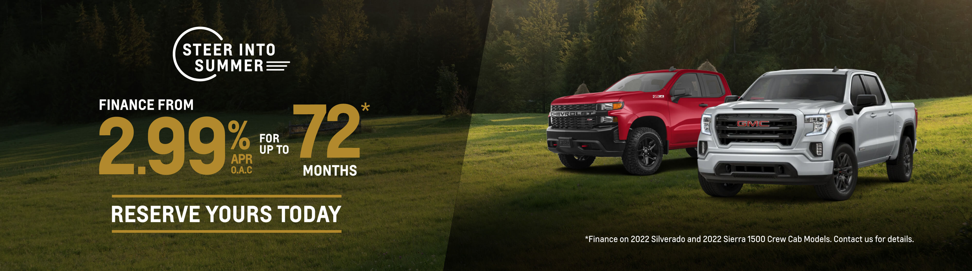 Steer Into Summer - Finance from 2.99%APR OAC for up to 72 Months. Finance on 2022 Silverado and 2022 Sierra Crew Cab Models. Conditions May Apply. Reserve Yours Today.